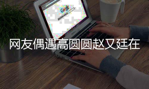 高圆在成蜜网友挽手街 圆赵又廷都逛好甜偶遇亲密