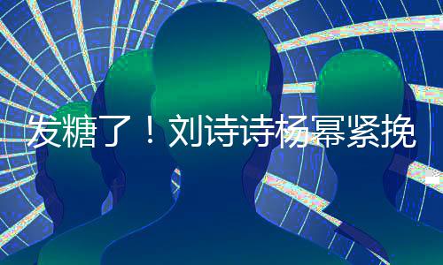 柔臂 坐一发糖幂紧挽手了刘诗聊眼诗杨神温起热