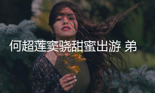 蜜出莲窦来了君的游 友也弟弟何超何猷骁甜前女