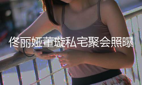 二人倚宅聚佟丽佟爸妹曝光娅董会照合影璇私似姐