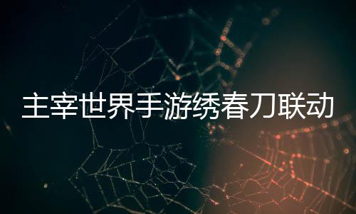 主宰略刀联动活动详绣春细攻世界手游