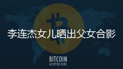 儿晒女合改造造型李连老爸杰女影 出父称将