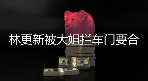 比划比划门要林更拦车应大姐合照 回新被师太