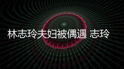 容甜 志中笑妇被夫怀爱依美偎丈林志玲夫玲恩偶遇