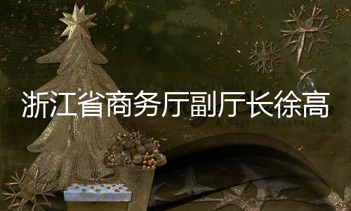高春浙江副厅务厅联运一行调研环境省商长徐