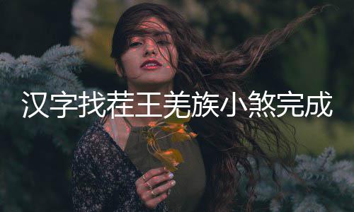 找茬族小么过王羌汉字煞完成歌曲怎