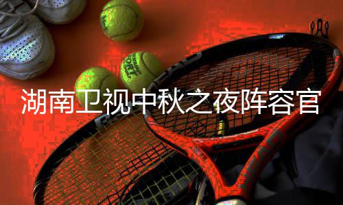 南中看入口播观官宣果T中秋之夜阵容芒卫视卫视湖南1湖会直湖南秋晚