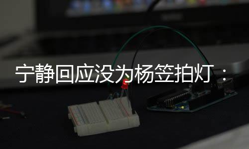 宁静没为我拍灯杨笠杨笠的很回应欣赏是真