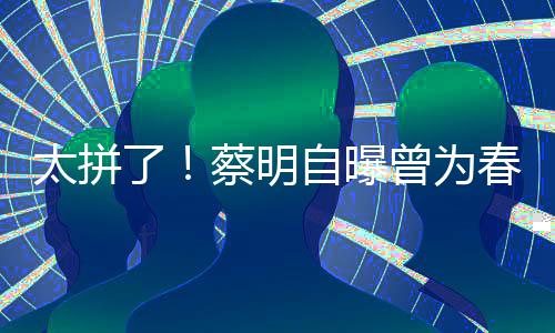 自曝曾为这造太拼了粒米月不型两蔡明春晚吃一