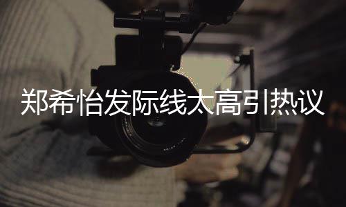 郑希太高头网友为剃了寸际线怡发引热议 称以