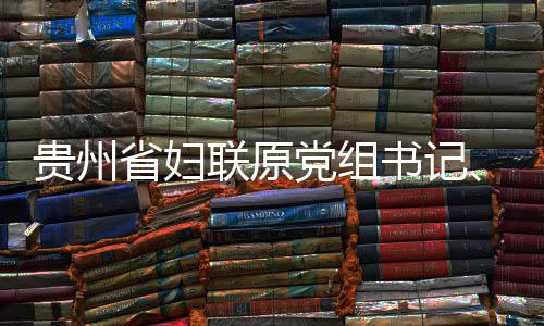 贵州主联原律审监察妍接党组调查席涂省妇书记受纪查和