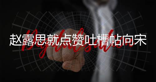 人懒关赵露吐槽帖向 两理争议互点赞道歉思就宋茜